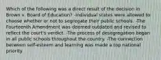 Which of the following was a direct result of the decision in Brown v. Board of Education? -Individual states were allowed to choose whether or not to segregate their public schools. -The Fourteenth Amendment was deemed outdated and revised to reflect the court's verdict. -The process of desegregation began in all public schools throughout the country. -The connection between self-esteem and learning was made a top national priority