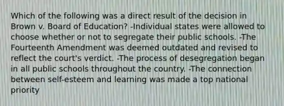 Which of the following was a direct result of the decision in Brown v. Board of Education? -Individual states were allowed to choose whether or not to segregate their public schools. -The Fourteenth Amendment was deemed outdated and revised to reflect the court's verdict. -The process of desegregation began in all public schools throughout the country. -The connection between self-esteem and learning was made a top national priority