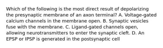 Which of the following is the most direct result of depolarizing the presynaptic membrane of an axon terminal? A. Voltage-gated calcium channels in the membrane open. B. Synaptic vesicles fuse with the membrane. C. Ligand-gated channels open, allowing neurotransmitters to enter the synaptic cleft. D. An EPSP or IPSP is generated in the postsynaptic cell