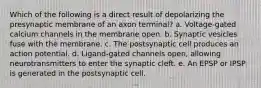 Which of the following is a direct result of depolarizing the presynaptic membrane of an axon terminal? a. Voltage-gated calcium channels in the membrane open. b. Synaptic vesicles fuse with the membrane. c. The postsynaptic cell produces an action potential. d. Ligand-gated channels open, allowing neurotransmitters to enter the synaptic cleft. e. An EPSP or IPSP is generated in the postsynaptic cell.