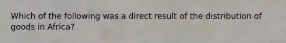 Which of the following was a direct result of the distribution of goods in Africa?