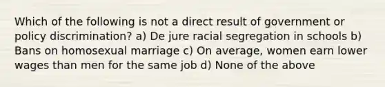 Which of the following is not a direct result of government or policy discrimination? a) De jure racial segregation in schools b) Bans on homosexual marriage c) On average, women earn lower wages than men for the same job d) None of the above