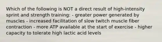 Which of the following is NOT a direct result of high-intensity sprint and strength training: - greater power generated by muscles - increased facilitation of slow twitch muscle fiber contraction - more ATP available at the start of exercise - higher capacity to tolerate high lactic acid levels