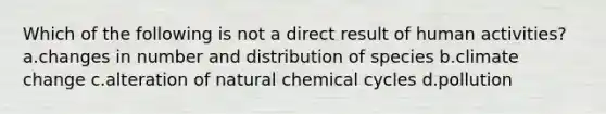 Which of the following is not a direct result of human activities? a.changes in number and distribution of species b.climate change c.alteration of natural chemical cycles d.pollution