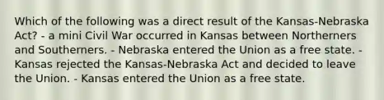 Which of the following was a direct result of the Kansas-Nebraska Act? - a mini Civil War occurred in Kansas between Northerners and Southerners. - Nebraska entered the Union as a free state. - Kansas rejected the Kansas-Nebraska Act and decided to leave the Union. - Kansas entered the Union as a free state.