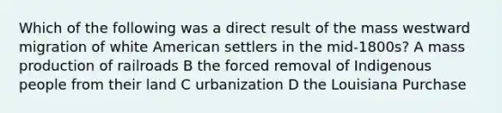 Which of the following was a direct result of the mass westward migration of white American settlers in the mid-1800s? A mass production of railroads B the forced removal of Indigenous people from their land C urbanization D the Louisiana Purchase