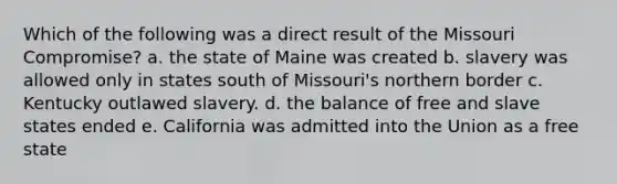 Which of the following was a direct result of the Missouri Compromise? a. the state of Maine was created b. slavery was allowed only in states south of Missouri's northern border c. Kentucky outlawed slavery. d. the balance of free and slave states ended e. California was admitted into the Union as a free state