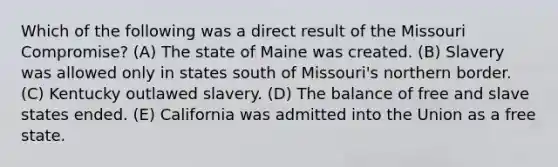 Which of the following was a direct result of the Missouri Compromise? (A) The state of Maine was created. (B) Slavery was allowed only in states south of Missouri's northern border. (C) Kentucky outlawed slavery. (D) The balance of free and slave states ended. (E) California was admitted into the Union as a free state.