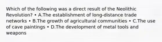 Which of the following was a direct result of the Neolithic Revolution? • A.The establishment of long-distance trade networks • B.The growth of agricultural communities • C.The use of cave paintings • D.The development of metal tools and weapons