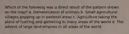 Which of the following was a direct result of the pattern shown on the map? a. Domestication of animals b. Small agricultural villages popping up in pastoral areas c. Agriculture taking the place of hunting and gathering in many areas of the world d. The advent of large land empires in all areas of the world