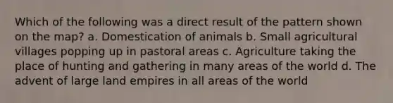 Which of the following was a direct result of the pattern shown on the map? a. Domestication of animals b. Small agricultural villages popping up in pastoral areas c. Agriculture taking the place of hunting and gathering in many areas of the world d. The advent of large land empires in all areas of the world