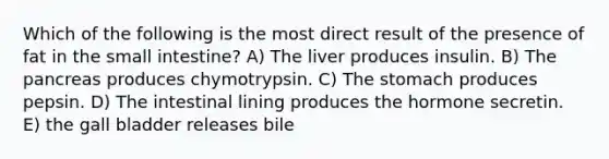 Which of the following is the most direct result of the presence of fat in the small intestine? A) The liver produces insulin. B) The pancreas produces chymotrypsin. C) The stomach produces pepsin. D) The intestinal lining produces the hormone secretin. E) the gall bladder releases bile