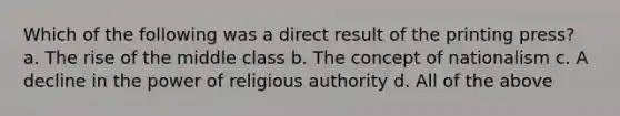 Which of the following was a direct result of the printing press? a. The rise of the middle class b. The concept of nationalism c. A decline in the power of religious authority d. All of the above