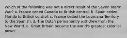 Which of the following was not a direct result of the Seven Years' War? a. France ceded Canada to British control. b. Spain ceded Florida to British control. c. France ceded the Louisiana Territory to the Spanish. d. The Dutch permanently withdrew from the New World. e. Great Britain became the world's greatest colonial power.