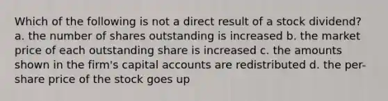 Which of the following is not a direct result of a stock dividend? a. the number of shares outstanding is increased b. the market price of each outstanding share is increased c. the amounts shown in the firm's capital accounts are redistributed d. the per-share price of the stock goes up