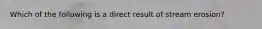 Which of the following is a direct result of stream erosion?