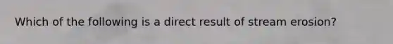 Which of the following is a direct result of stream erosion?