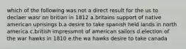 which of the following was not a direct result for the us to declaer wasr on britian in 1812 a.britains support of native american uprisings b.a desire to take spanish held lands in north america c.british impressmnt of american sailors d.election of the war hawks in 1810 e.the wa hawks desire to take canada