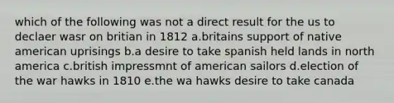 which of the following was not a direct result for the us to declaer wasr on britian in 1812 a.britains support of native american uprisings b.a desire to take spanish held lands in north america c.british impressmnt of american sailors d.election of the war hawks in 1810 e.the wa hawks desire to take canada