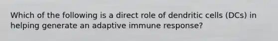 Which of the following is a direct role of dendritic cells (DCs) in helping generate an adaptive immune response?