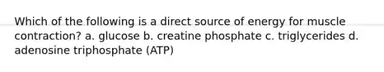 Which of the following is a direct source of energy for muscle contraction? a. glucose b. creatine phosphate c. triglycerides d. adenosine triphosphate (ATP)