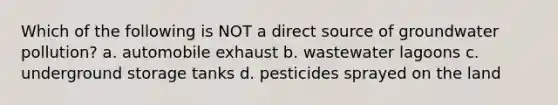 Which of the following is NOT a direct source of <a href='https://www.questionai.com/knowledge/kvtuwvE3Ix-groundwater-pollution' class='anchor-knowledge'>groundwater pollution</a>? a. automobile exhaust b. wastewater lagoons c. underground storage tanks d. pesticides sprayed on the land