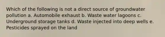 Which of the following is not a direct source of groundwater pollution a. Automobile exhaust b. Waste water lagoons c. Underground storage tanks d. Waste injected into deep wells e. Pesticides sprayed on the land