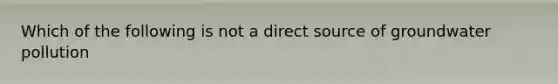 Which of the following is not a direct source of groundwater pollution