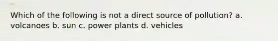 Which of the following is not a direct source of pollution? a. volcanoes b. sun c. power plants d. vehicles