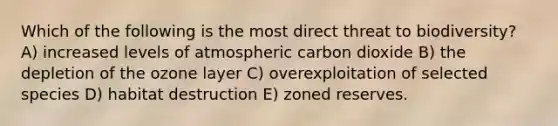 Which of the following is the most direct threat to biodiversity? A) increased levels of atmospheric carbon dioxide B) the depletion of the ozone layer C) overexploitation of selected species D) habitat destruction E) zoned reserves.