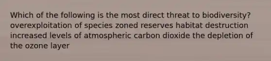 Which of the following is the most direct threat to biodiversity? overexploitation of species zoned reserves habitat destruction increased levels of atmospheric carbon dioxide the depletion of the ozone layer