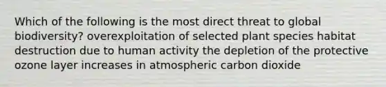 Which of the following is the most direct threat to global biodiversity? overexploitation of selected plant species habitat destruction due to human activity the depletion of the protective ozone layer increases in atmospheric carbon dioxide