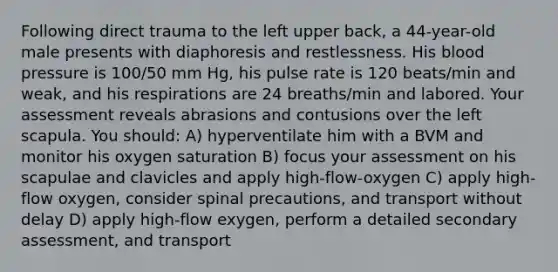 Following direct trauma to the left upper back, a 44-year-old male presents with diaphoresis and restlessness. His blood pressure is 100/50 mm Hg, his pulse rate is 120 beats/min and weak, and his respirations are 24 breaths/min and labored. Your assessment reveals abrasions and contusions over the left scapula. You should: A) hyperventilate him with a BVM and monitor his oxygen saturation B) focus your assessment on his scapulae and clavicles and apply high-flow-oxygen C) apply high-flow oxygen, consider spinal precautions, and transport without delay D) apply high-flow exygen, perform a detailed secondary assessment, and transport