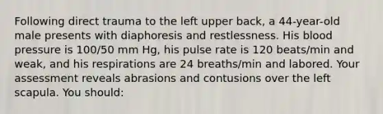 Following direct trauma to the left upper back, a 44-year-old male presents with diaphoresis and restlessness. His blood pressure is 100/50 mm Hg, his pulse rate is 120 beats/min and weak, and his respirations are 24 breaths/min and labored. Your assessment reveals abrasions and contusions over the left scapula. You should: