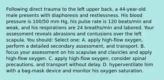 Following direct trauma to the left upper back, a 44-year-old male presents with diaphoresis and restlessness. His blood pressure is 100/50 mm Hg, his pulse rate is 120 beats/min and weak, and his respirations are 24 breaths/min and labored. Your assessment reveals abrasions and contusions over the left scapula. You should: Select one: A. apply high-flow oxygen, perform a detailed secondary assessment, and transport. B. focus your assessment on his scapulae and clavicles and apply high-flow oxygen. C. apply high-flow oxygen, consider spinal precautions, and transport without delay. D. hyperventilate him with a bag-mask device and monitor his oxygen saturation.