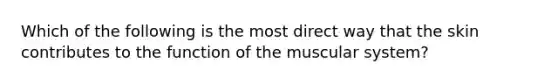 Which of the following is the most direct way that the skin contributes to the function of the muscular system?