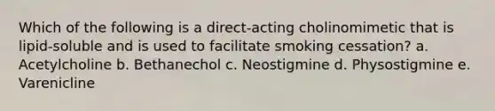 Which of the following is a direct-acting cholinomimetic that is lipid-soluble and is used to facilitate smoking cessation? a. Acetylcholine b. Bethanechol c. Neostigmine d. Physostigmine e. Varenicline