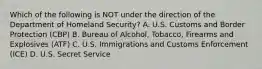 Which of the following is NOT under the direction of the Department of Homeland Security? A. U.S. Customs and Border Protection (CBP) B. Bureau of Alcohol, Tobacco, Firearms and Explosives (ATF) C. U.S. Immigrations and Customs Enforcement (ICE) D. U.S. Secret Service