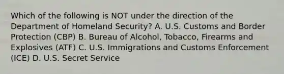 Which of the following is NOT under the direction of the Department of Homeland Security? A. U.S. Customs and Border Protection (CBP) B. Bureau of Alcohol, Tobacco, Firearms and Explosives (ATF) C. U.S. Immigrations and Customs Enforcement (ICE) D. U.S. Secret Service