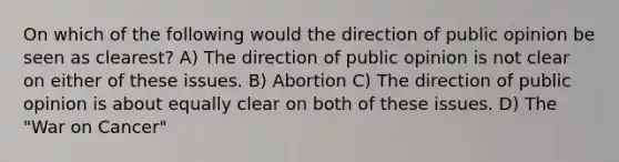 On which of the following would the direction of public opinion be seen as clearest? A) The direction of public opinion is not clear on either of these issues. B) Abortion C) The direction of public opinion is about equally clear on both of these issues. D) The "War on Cancer"