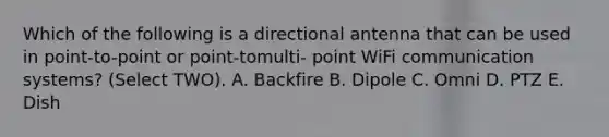 Which of the following is a directional antenna that can be used in point-to-point or point-tomulti- point WiFi communication systems? (Select TWO). A. Backfire B. Dipole C. Omni D. PTZ E. Dish