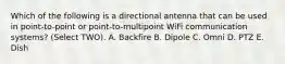 Which of the following is a directional antenna that can be used in point-to-point or point-to-multipoint WiFi communication systems? (Select TWO). A. Backfire B. Dipole C. Omni D. PTZ E. Dish