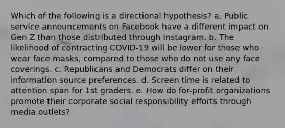 Which of the following is a directional hypothesis? a. Public service announcements on Facebook have a different impact on Gen Z than those distributed through Instagram. b. The likelihood of contracting COVID-19 will be lower for those who wear face masks, compared to those who do not use any face coverings. c. Republicans and Democrats differ on their information source preferences. d. Screen time is related to attention span for 1st graders. e. How do for-profit organizations promote their corporate social responsibility efforts through media outlets?