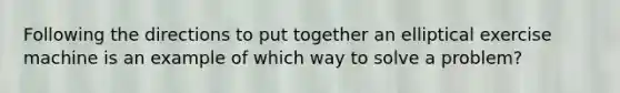 Following the directions to put together an elliptical exercise machine is an example of which way to solve a problem?