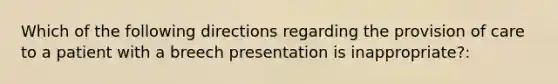 Which of the following directions regarding the provision of care to a patient with a breech presentation is inappropriate?: