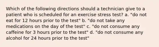 Which of the following directions should a technician give to a patient who is scheduled for an exercise stress test? a. "do not eat for 12 hours prior to the test" b. "do not take any medications on the day of the test" c. "do not consume any caffeine for 3 hours prior to the test" d. "do not consume any alcohol for 24 hours prior to the test"