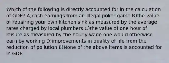 Which of the following is directly accounted for in the calculation of GDP? A)cash earnings from an illegal poker game B)the value of repairing your own kitchen sink as measured by the average rates charged by local plumbers C)the value of one hour of leisure as measured by the hourly wage one would otherwise earn by working D)improvements in quality of life from the reduction of pollution E)None of the above items is accounted for in GDP.