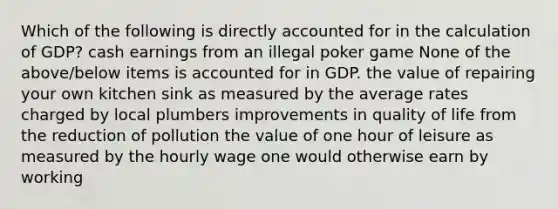 Which of the following is directly accounted for in the calculation of GDP? cash earnings from an illegal poker game None of the above/below items is accounted for in GDP. the value of repairing your own kitchen sink as measured by the average rates charged by local plumbers improvements in quality of life from the reduction of pollution the value of one hour of leisure as measured by the hourly wage one would otherwise earn by working