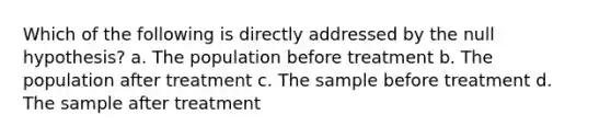 Which of the following is directly addressed by the null hypothesis? a. The population before treatment b. The population after treatment c. The sample before treatment d. The sample after treatment