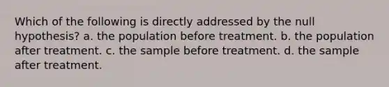 Which of the following is directly addressed by the null hypothesis? a. the population before treatment. b. the population after treatment. c. the sample before treatment. d. the sample after treatment.